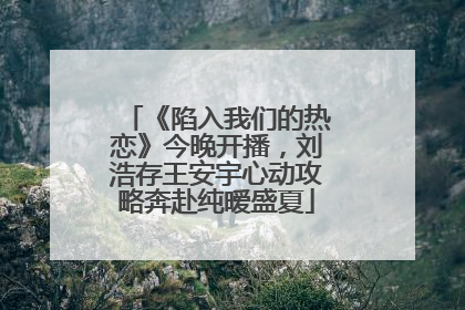 《陷入我们的热恋》今晚开播，刘浩存王安宇心动攻略奔赴纯暧盛夏