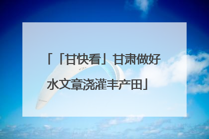 「甘快看」甘肃做好水文章浇灌丰产田