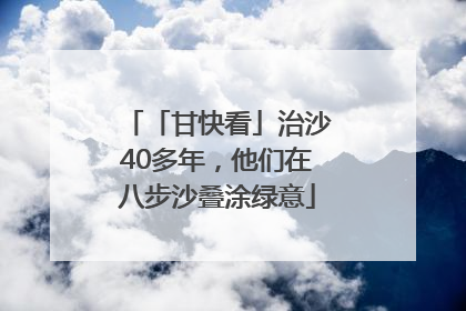 「甘快看」治沙40多年，他们在八步沙叠涂绿意