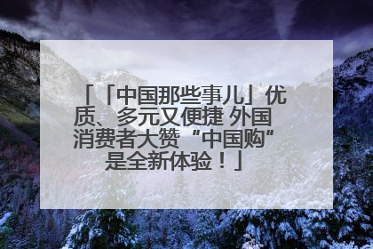 「中国那些事儿」优质、多元又便捷 外国消费者大赞“中国购”是全新体验！