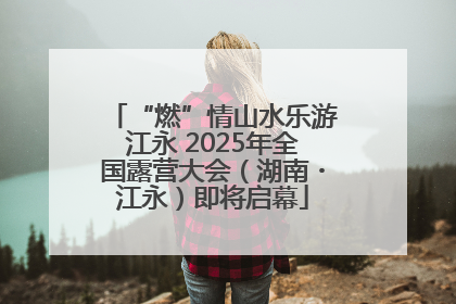 “燃”情山水乐游江永 2025年全国露营大会（湖南・江永）即将启幕