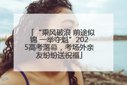 “乘风破浪 前途似锦 一举夺魁”2025高考落幕，考场外亲友纷纷送祝福