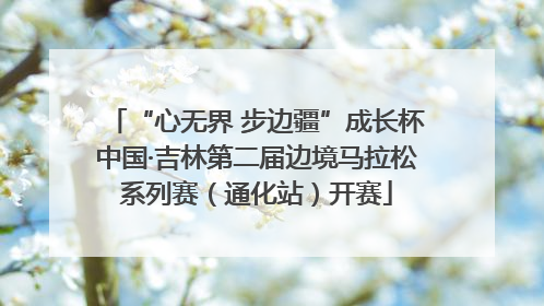 “心无界 步边疆”成长杯中国·吉林第二届边境马拉松系列赛（通化站）开赛