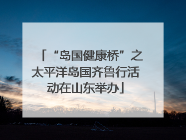 “岛国健康桥”之太平洋岛国齐鲁行活动在山东举办