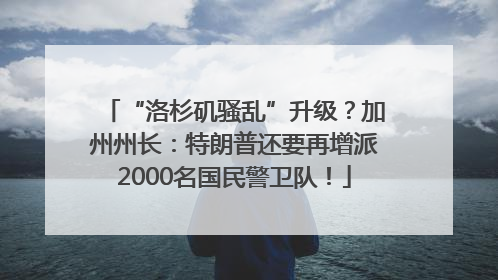 “洛杉矶骚乱”升级？加州州长：特朗普还要再增派2000名国民警卫队！