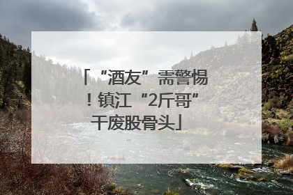 “酒友”需警惕！镇江“2斤哥”干废股骨头