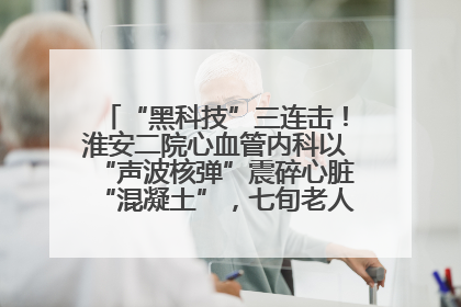 “黑科技”三连击！淮安二院心血管内科以“声波核弹”震碎心脏“混凝土”，七旬老人重获“心”生