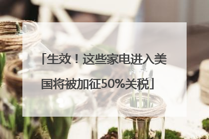 生效！这些家电进入美国将被加征50%关税