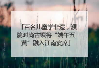 百名儿童学非遗，濮院时尚古镇将“端午五黄”融入江南宴席