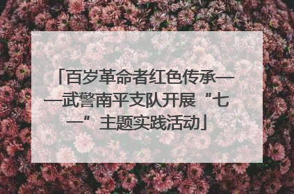百岁革命者红色传承——武警南平支队开展“七一”主题实践活动