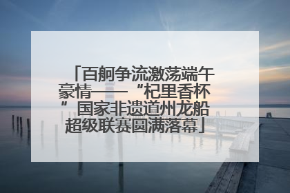 百舸争流激荡端午豪情——“杞里香杯”国家非遗道州龙船超级联赛圆满落幕