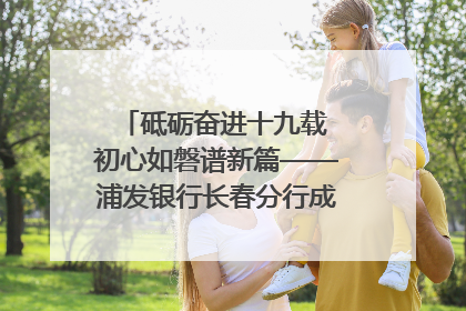砥砺奋进十九载 初心如磐谱新篇——浦发银行长春分行成立19周年助力吉林省全面振兴纪实