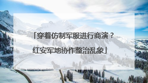 穿着仿制军服进行商演？红安军地协作整治乱象