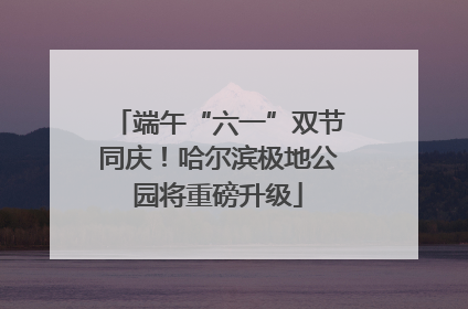 端午“六一”双节同庆！哈尔滨极地公园将重磅升级