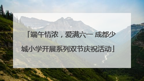 端午情浓，爱满六一 成都少城小学开展系列双节庆祝活动