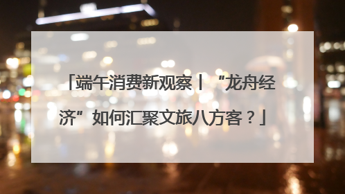 端午消费新观察丨“龙舟经济”如何汇聚文旅八方客？