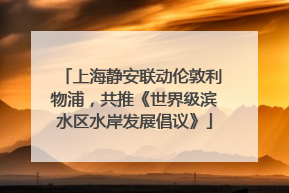 上海静安联动伦敦利物浦，共推《世界级滨水区水岸发展倡议》