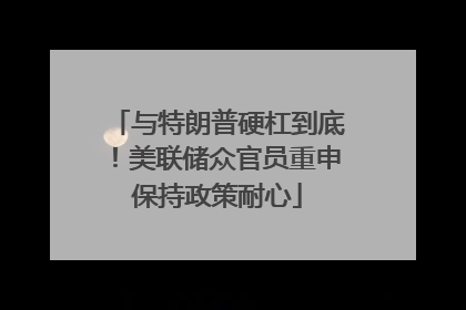 与特朗普硬杠到底！美联储众官员重申保持政策耐心