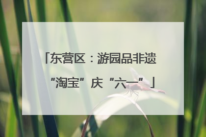 东营区：游园品非遗 “淘宝”庆“六一”