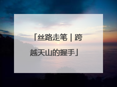 丝路走笔｜跨越天山的握手