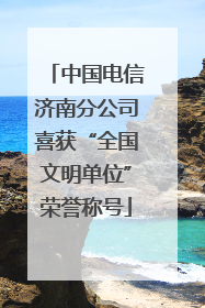 中国电信济南分公司喜获“全国文明单位”荣誉称号
