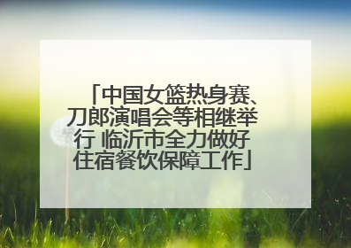 中国女篮热身赛、刀郎演唱会等相继举行 临沂市全力做好住宿餐饮保障工作