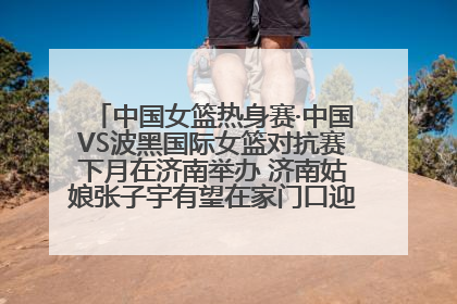 中国女篮热身赛·中国VS波黑国际女篮对抗赛下月在济南举办 济南姑娘张子宇有望在家门口迎来国家队首秀