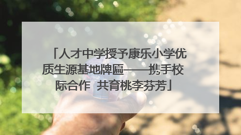 人才中学授予康乐小学优质生源基地牌匾——携手校际合作  共育桃李芬芳