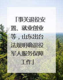 事关退役安置、就业创业等，山东出台法规明确退役军人服务保障工作