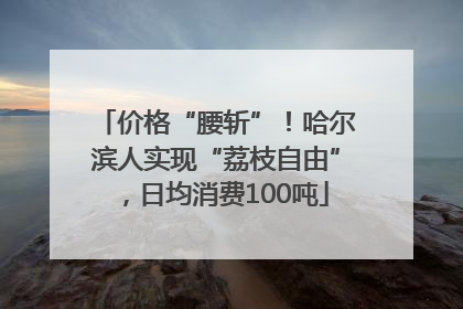 价格“腰斩”！哈尔滨人实现“荔枝自由”，日均消费100吨