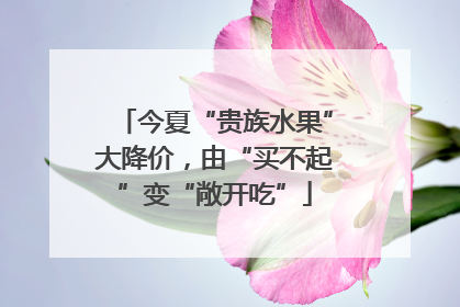 今夏“贵族水果”大降价，由“买不起”变“敞开吃”
