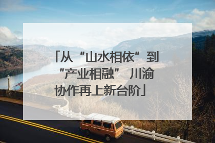 从“山水相依”到“产业相融” 川渝协作再上新台阶