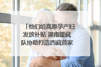他们给高原孕产妇发放补贴 湖南援藏队协助打造西藏首家高原产儿协同中心