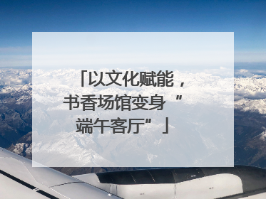 以文化赋能，书香场馆变身“端午客厅”