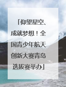 仰望星空、成就梦想！全国青少年航天创新大赛青岛选拔赛举办