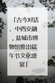 古今对话、中西交融，盐城市博物馆推出端午节文化盛宴
