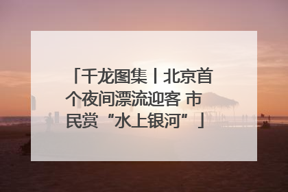 千龙图集丨北京首个夜间漂流迎客 市民赏“水上银河”