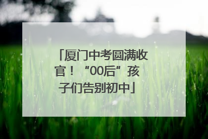 厦门中考圆满收官！“00后”孩子们告别初中