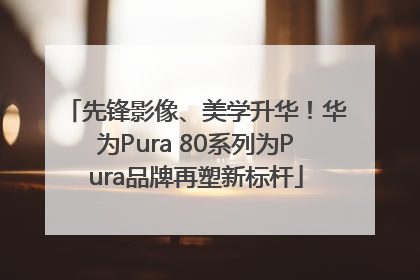 先锋影像、美学升华！华为Pura 80系列为Pura品牌再塑新标杆