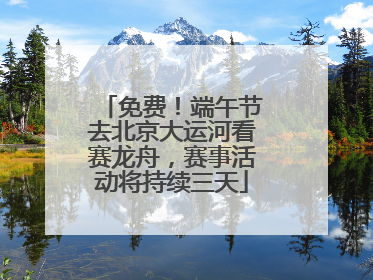 免费！端午节去北京大运河看赛龙舟，赛事活动将持续三天