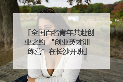 全国百名青年共赴创业之约 “创业英才训练营”在长沙开班