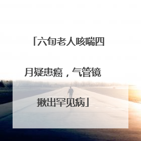 六旬老人咳喘四月疑患癌，气管镜揪出罕见病