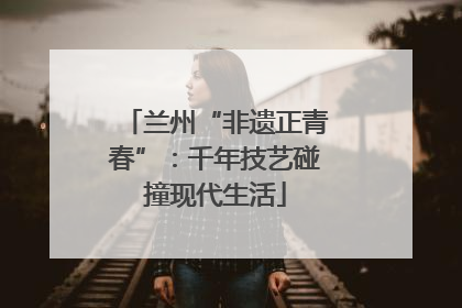 兰州“非遗正青春”：千年技艺碰撞现代生活