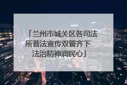 兰州市城关区各司法所普法宣传双管齐下 法治精神润民心
