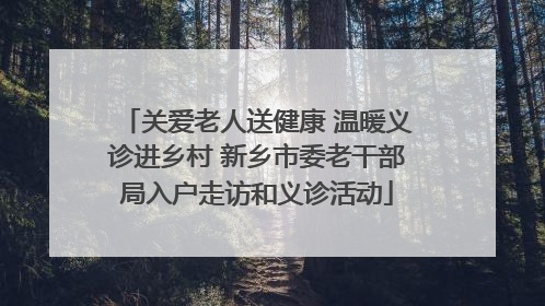 关爱老人送健康 温暖义诊进乡村 新乡市委老干部局入户走访和义诊活动