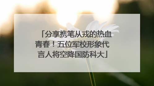 分享携笔从戎的热血青春！五位军校形象代言人将空降国防科大