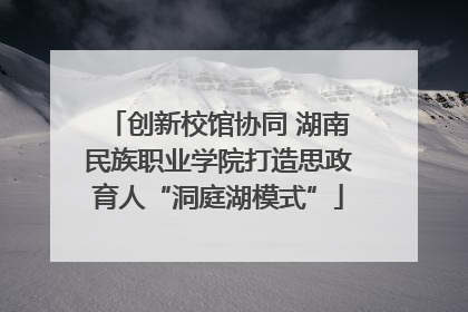 创新校馆协同 湖南民族职业学院打造思政育人“洞庭湖模式”