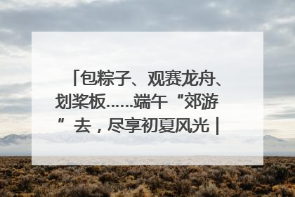 包粽子、观赛龙舟、划桨板……端午“郊游”去，尽享初夏风光｜端午氛围最浓时①