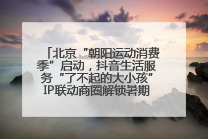 北京“朝阳运动消费季”启动，抖音生活服务“了不起的大小孩”IP联动商圈解锁暑期亲子消费新场景