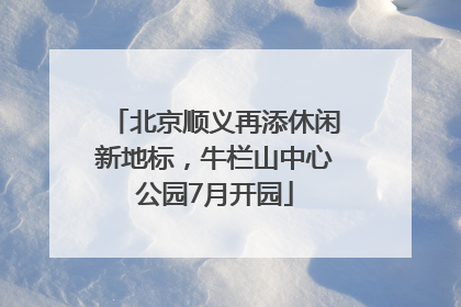 北京顺义再添休闲新地标，牛栏山中心公园7月开园